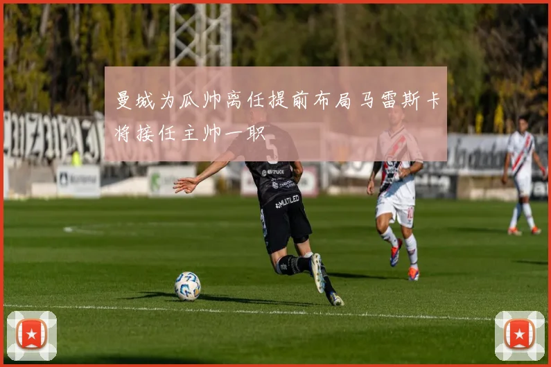 曼城为瓜帅离任提前布局马雷斯卡将接任主帅一职