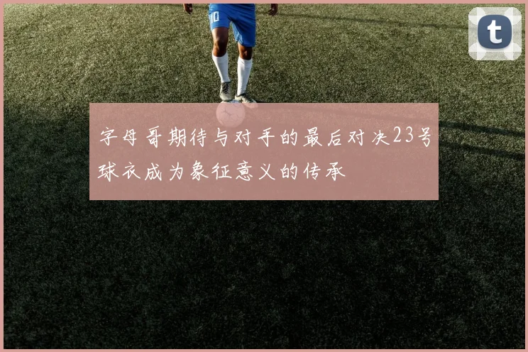 字母哥期待与对手的最后对决23号球衣成为象征意义的传承
