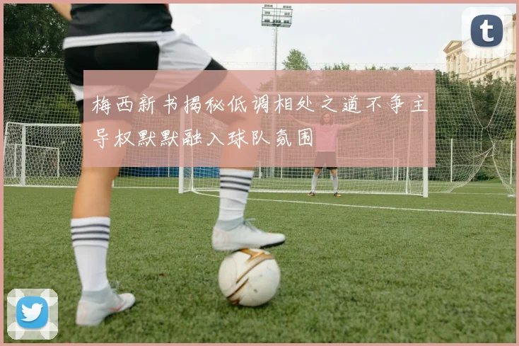 梅西新书揭秘低调相处之道不争主导权默默融入球队氛围