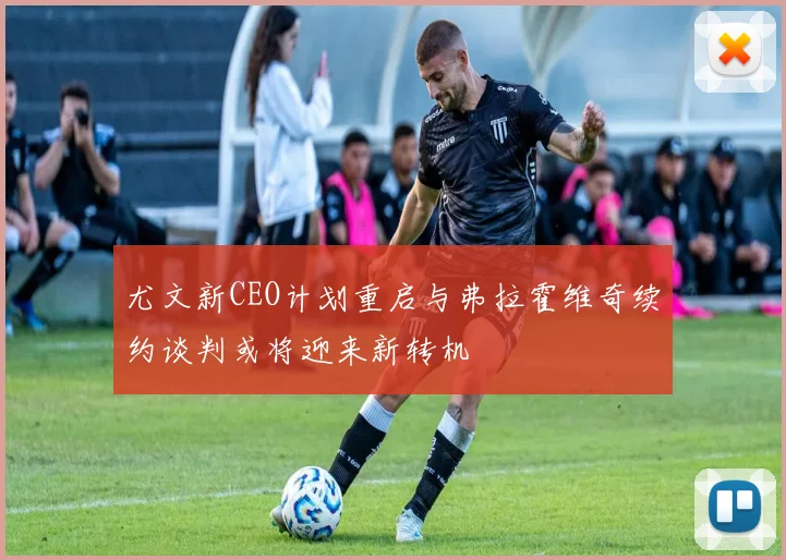 尤文新CEO计划重启与弗拉霍维奇续约谈判或将迎来新转机