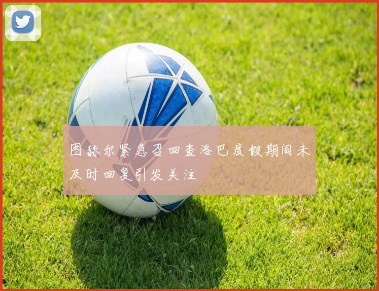 图赫尔紧急召回查洛巴度假期间未及时回复引发关注