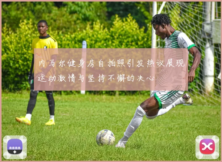 内马尔健身房自拍照引发热议展现运动激情与坚持不懈的决心