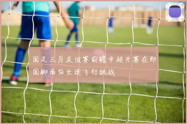 国足三月友谊赛前瞻中超开赛在即国脚面临长途飞行挑战