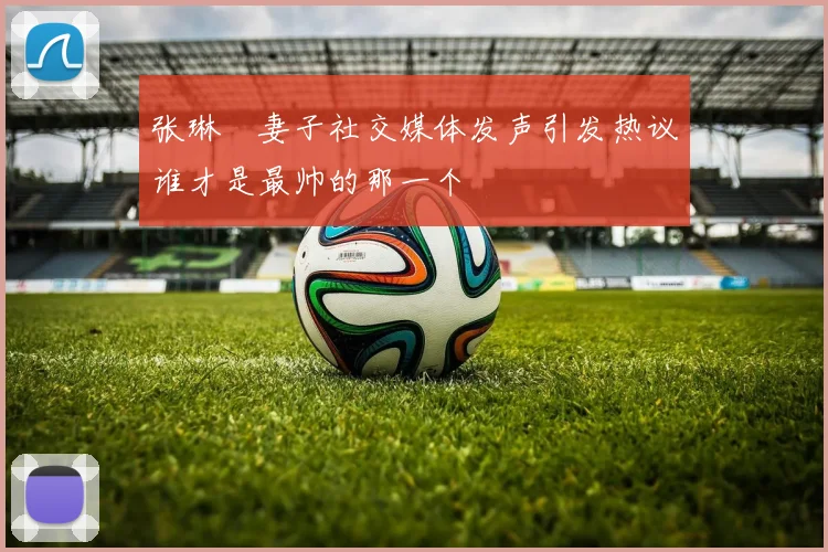 张琳芃妻子社交媒体发声引发热议谁才是最帅的那一个