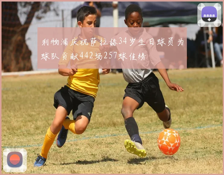 利物浦庆祝萨拉赫34岁生日球员为球队贡献442场257球佳绩