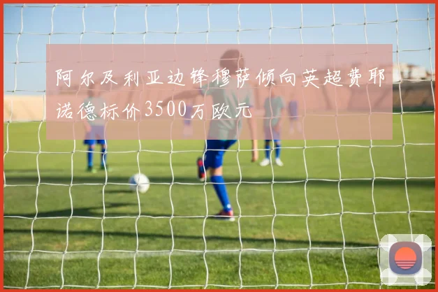 阿尔及利亚边锋穆萨倾向英超费耶诺德标价3500万欧元