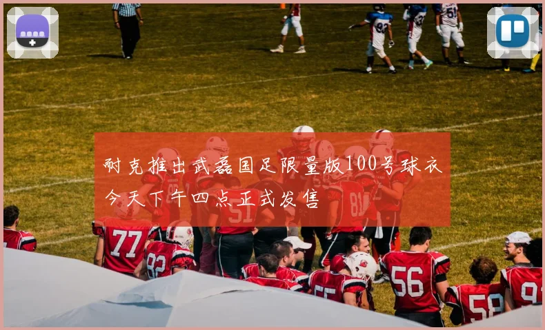 耐克推出武磊国足限量版100号球衣今天下午四点正式发售