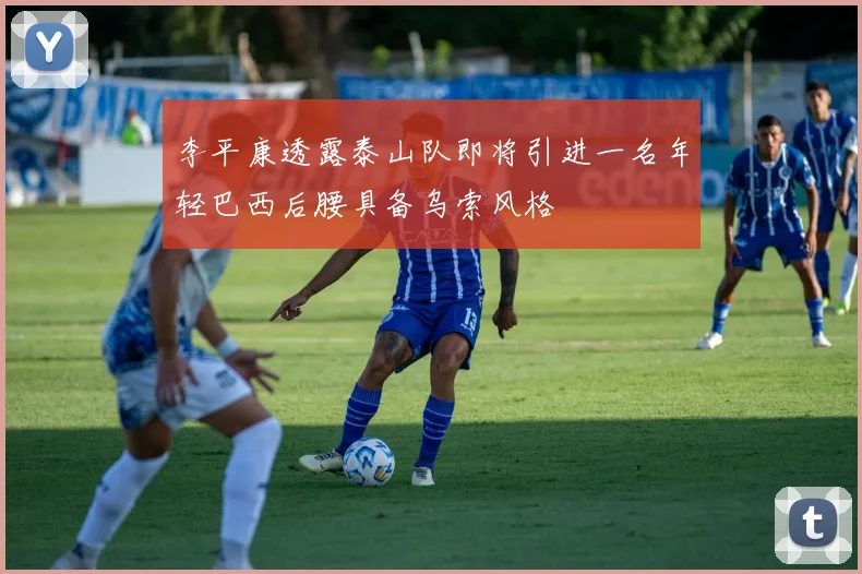 李平康透露泰山队即将引进一名年轻巴西后腰具备乌索风格