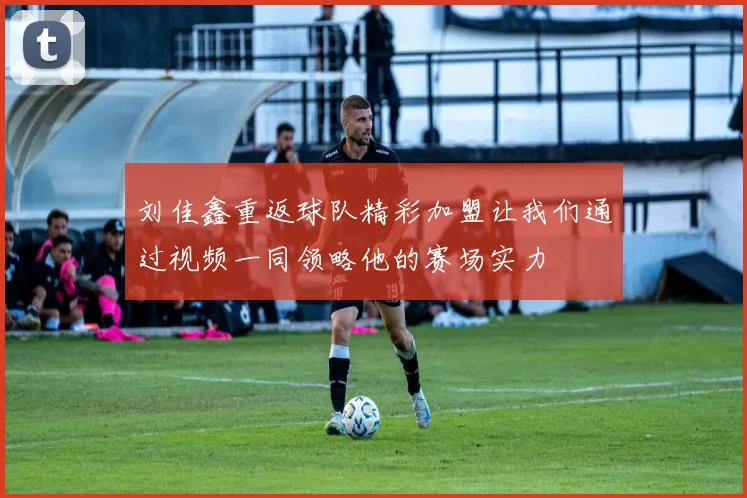 刘佳鑫重返球队精彩加盟让我们通过视频一同领略他的赛场实力