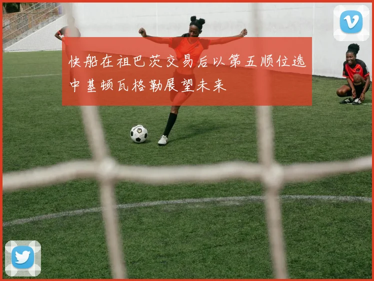 快船在祖巴茨交易后以第五顺位选中基顿瓦格勒展望未来